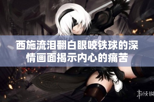 西施流泪翻白眼咬铁球的深情画面揭示内心的痛苦