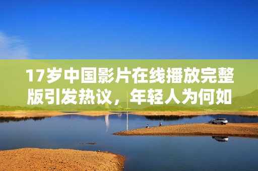 17岁中国影片在线播放完整版引发热议，年轻人为何如此关注？