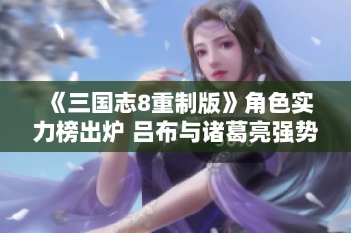 《三国志8重制版》角色实力榜出炉 吕布与诸葛亮强势领衔