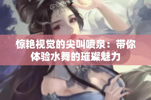 惊艳视觉的尖叫喷泉：带你体验水舞的璀璨魅力