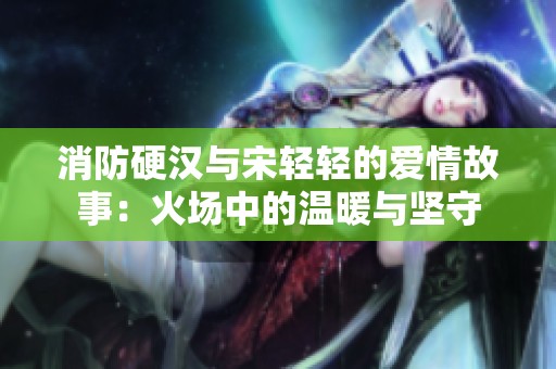 消防硬汉与宋轻轻的爱情故事：火场中的温暖与坚守