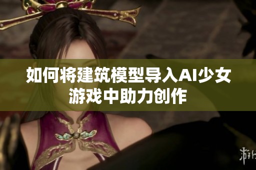 如何将建筑模型导入AI少女游戏中助力创作