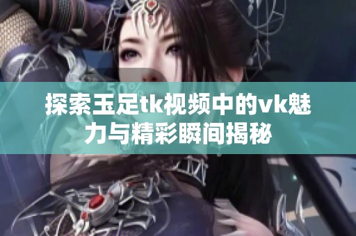 探索玉足tk视频中的vk魅力与精彩瞬间揭秘