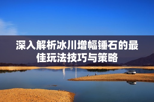深入解析冰川增幅锤石的最佳玩法技巧与策略