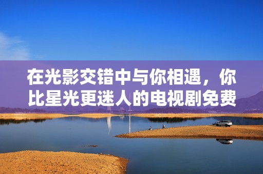 在光影交错中与你相遇，你比星光更迷人的电视剧免费观看方式
