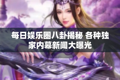 每日娱乐圈八卦揭秘 各种独家内幕新闻大曝光