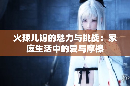 火辣儿媳的魅力与挑战：家庭生活中的爱与摩擦