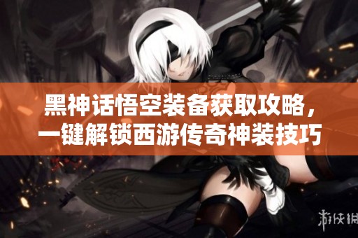 黑神话悟空装备获取攻略，一键解锁西游传奇神装技巧