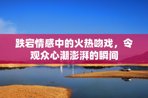 跌宕情感中的火热吻戏，令观众心潮澎湃的瞬间