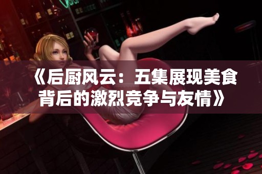 《后厨风云：五集展现美食背后的激烈竞争与友情》