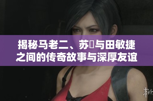 揭秘马老二、苏玥与田敏捷之间的传奇故事与深厚友谊