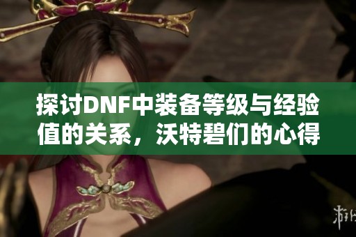 探讨DNF中装备等级与经验值的关系，沃特碧们的心得分享