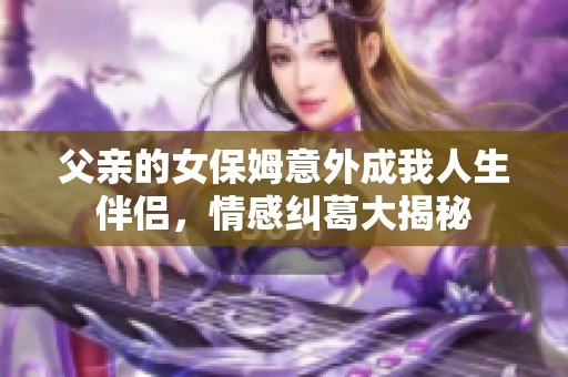 父亲的女保姆意外成我人生伴侣，情感纠葛大揭秘