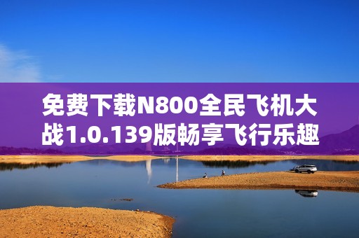 免费下载N800全民飞机大战1.0.139版畅享飞行乐趣