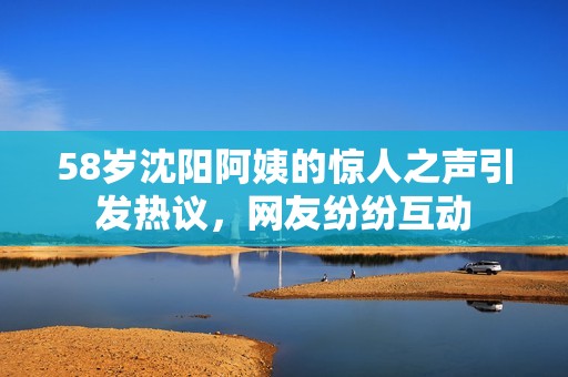 58岁沈阳阿姨的惊人之声引发热议，网友纷纷互动