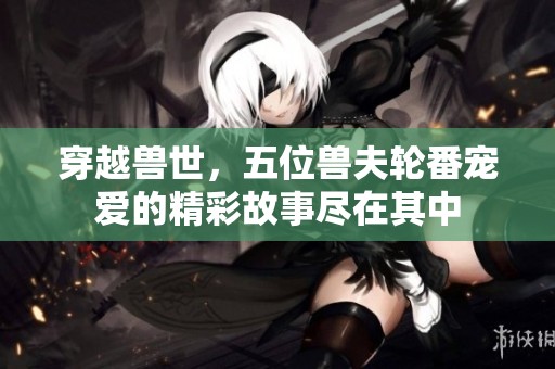 穿越兽世，五位兽夫轮番宠爱的精彩故事尽在其中