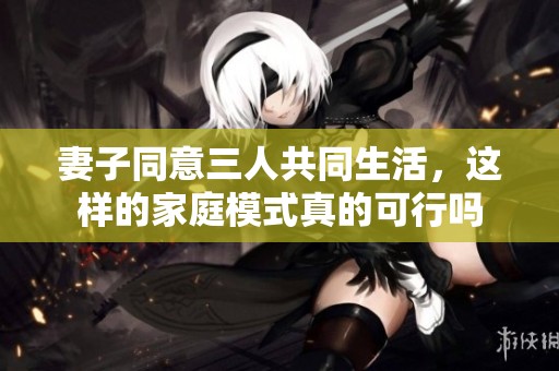 妻子同意三人共同生活，这样的家庭模式真的可行吗