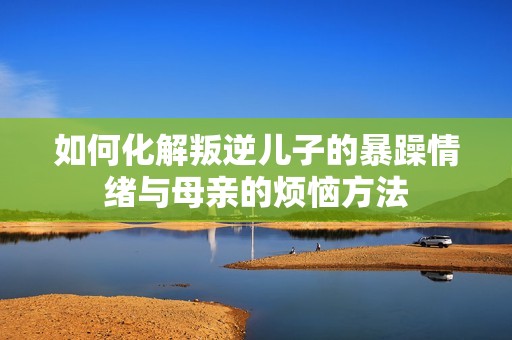 如何化解叛逆儿子的暴躁情绪与母亲的烦恼方法