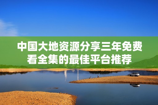 中国大地资源分享三年免费看全集的最佳平台推荐