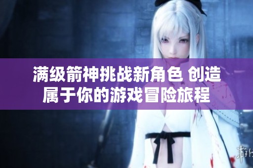 满级箭神挑战新角色 创造属于你的游戏冒险旅程