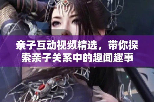 亲子互动视频精选，带你探索亲子关系中的趣闻趣事