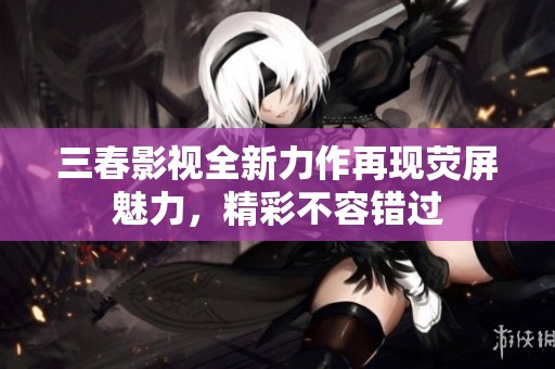 三春影视全新力作再现荧屏魅力，精彩不容错过