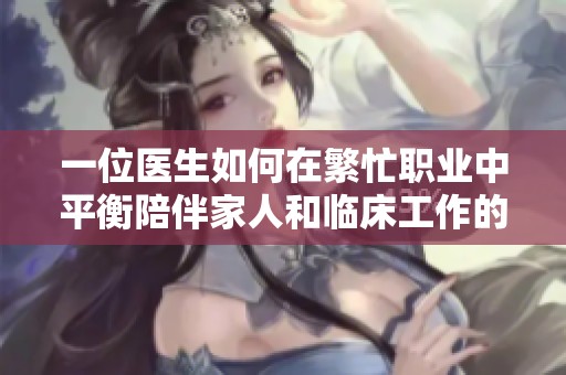 一位医生如何在繁忙职业中平衡陪伴家人和临床工作的挑战