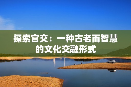 探索宫交：一种古老而智慧的文化交融形式
