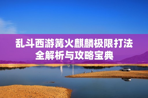乱斗西游篝火麒麟极限打法全解析与攻略宝典