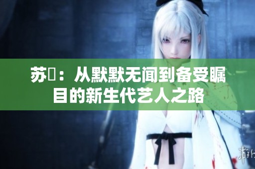苏玥：从默默无闻到备受瞩目的新生代艺人之路