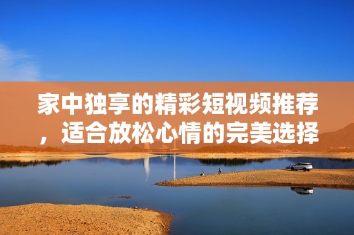 家中独享的精彩短视频推荐，适合放松心情的完美选择
