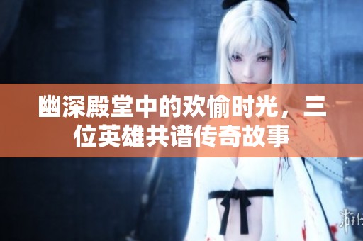 幽深殿堂中的欢愉时光，三位英雄共谱传奇故事
