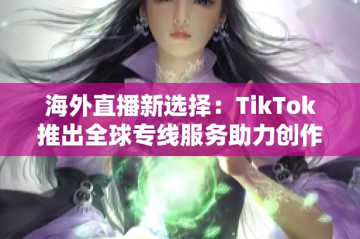 海外直播新选择：TikTok推出全球专线服务助力创作者
