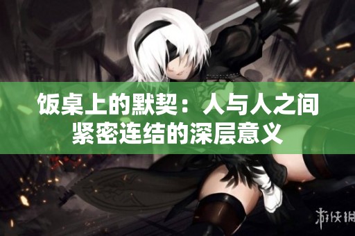 饭桌上的默契：人与人之间紧密连结的深层意义