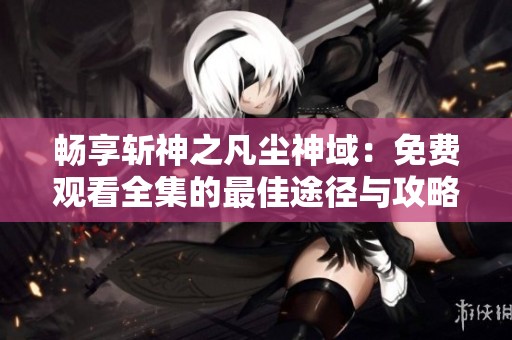 畅享斩神之凡尘神域：免费观看全集的最佳途径与攻略