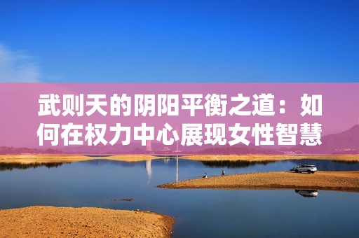 武则天的阴阳平衡之道：如何在权力中心展现女性智慧