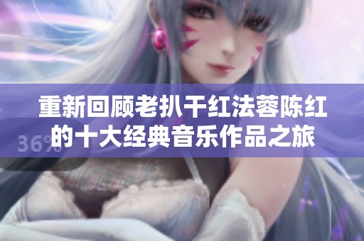 重新回顾老扒干红法蓉陈红的十大经典音乐作品之旅