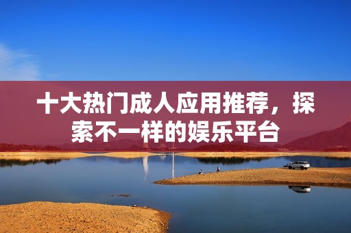 十大热门成人应用推荐，探索不一样的娱乐平台