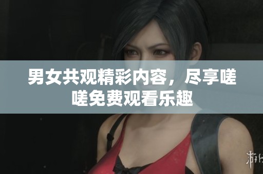 男女共观精彩内容，尽享嗟嗟免费观看乐趣