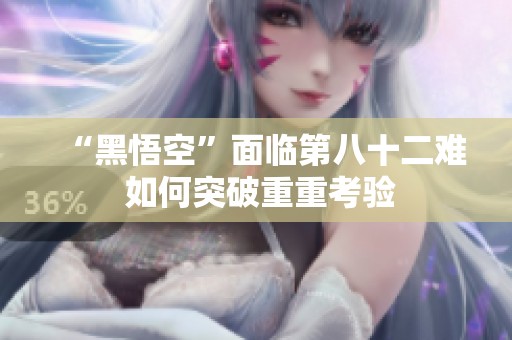 “黑悟空”面临第八十二难 如何突破重重考验