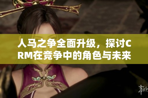 人马之争全面升级，探讨CRM在竞争中的角色与未来