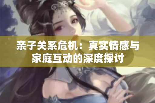 亲子关系危机：真实情感与家庭互动的深度探讨