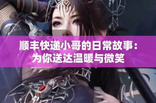 顺丰快递小哥的日常故事：为你送达温暖与微笑