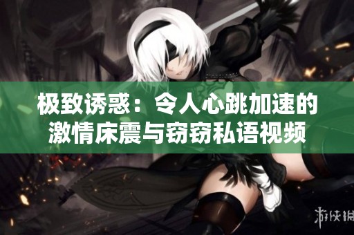 极致诱惑：令人心跳加速的激情床震与窃窃私语视频