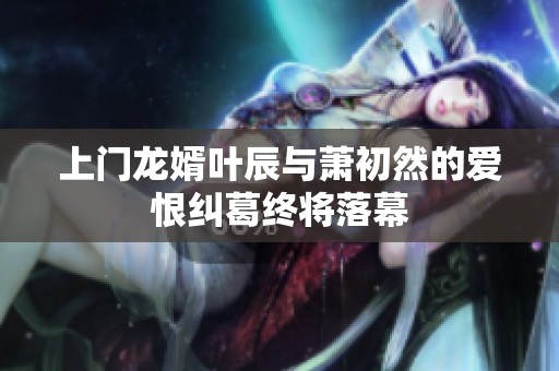 上门龙婿叶辰与萧初然的爱恨纠葛终将落幕