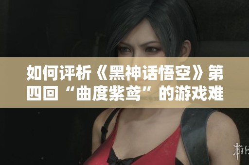 如何评析《黑神话悟空》第四回“曲度紫鸢”的游戏难度与剧情深度