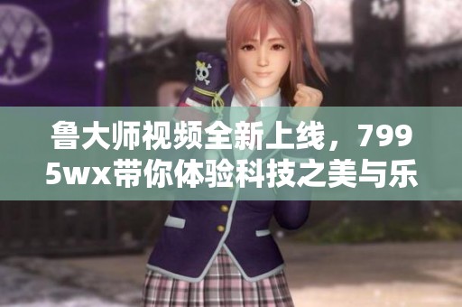 鲁大师视频全新上线，7995wx带你体验科技之美与乐趣