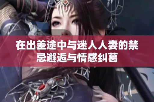 在出差途中与迷人人妻的禁忌邂逅与情感纠葛