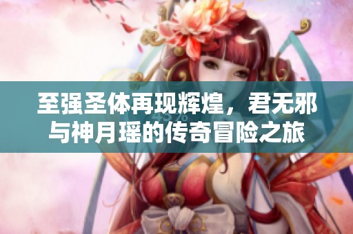 至强圣体再现辉煌，君无邪与神月瑶的传奇冒险之旅