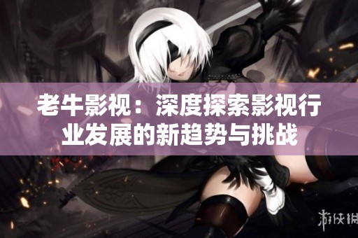 老牛影视：深度探索影视行业发展的新趋势与挑战